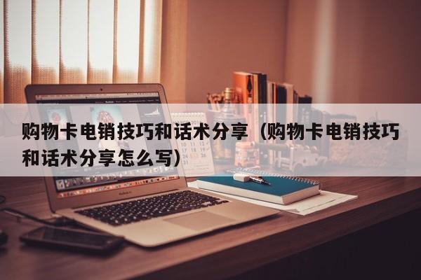 购物卡电销技巧和话术分享（购物卡电销技巧和话术分享怎么写）