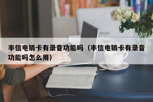 丰信电销卡有录音功能吗（丰信电销卡有录音功能吗怎么用）