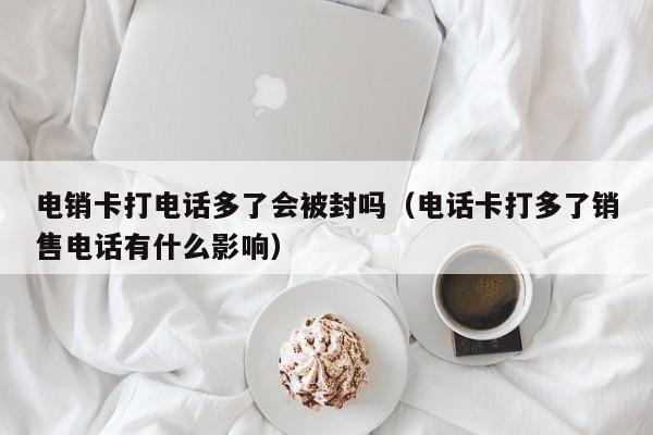 电销卡打电话多了会被封吗（电话卡打多了销售电话有什么影响）