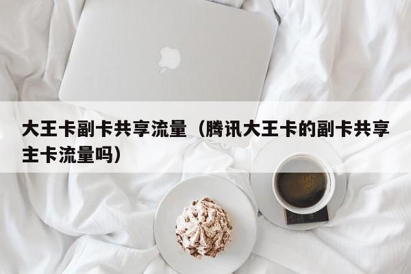 大王卡副卡共享流量(腾讯大王卡的副卡共享主卡流量吗)