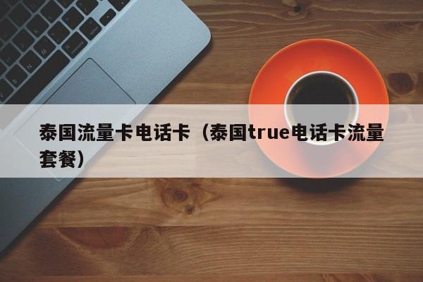 泰国流量卡电话卡(泰国true电话卡流量套餐)
