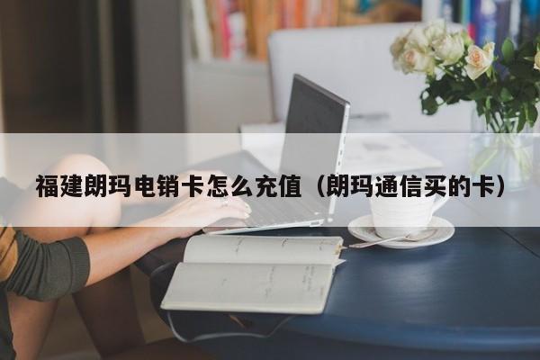 福建朗玛电销卡怎么充值（朗玛通信买的卡）