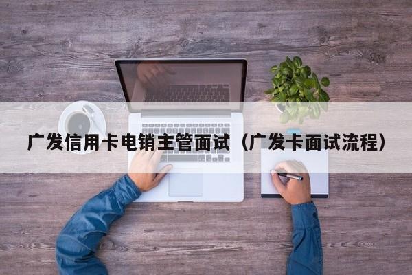 广发信用卡电销主管面试（广发卡面试流程）