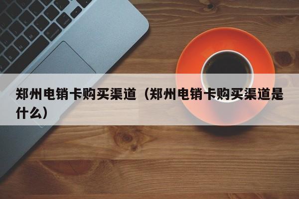 郑州电销卡购买渠道（郑州电销卡购买渠道是什么）