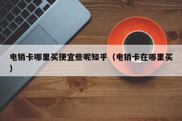 电销卡哪里买便宜些呢知乎（电销卡在哪里买）