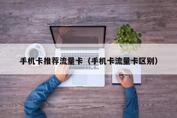 手机卡推荐流量卡(手机卡流量卡区别)