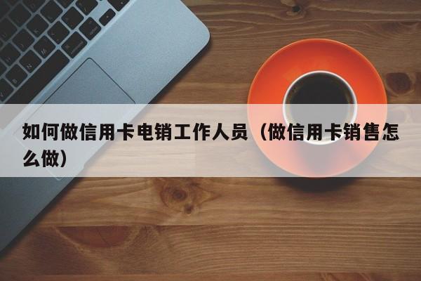 如何做信用卡电销工作人员(做信用卡销售怎么做)