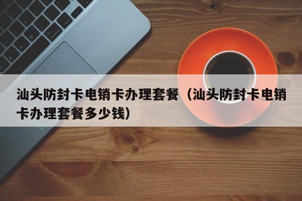 汕头防封卡电销卡办理套餐（汕头防封卡电销卡办理套餐多少钱）