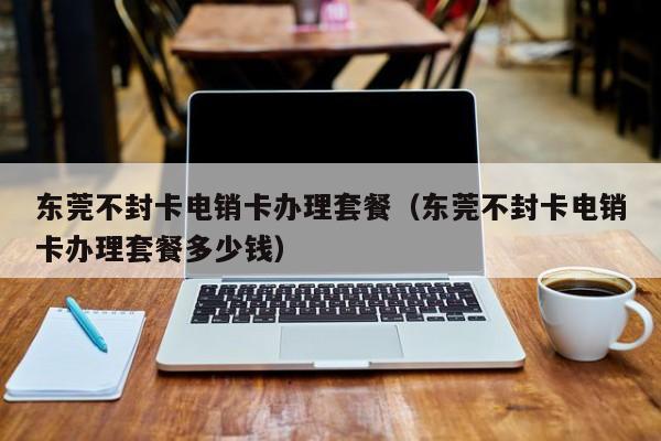东莞不封卡电销卡办理套餐（东莞不封卡电销卡办理套餐多少钱）