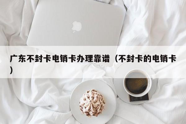 广东不封卡电销卡办理靠谱（不封卡的电销卡）