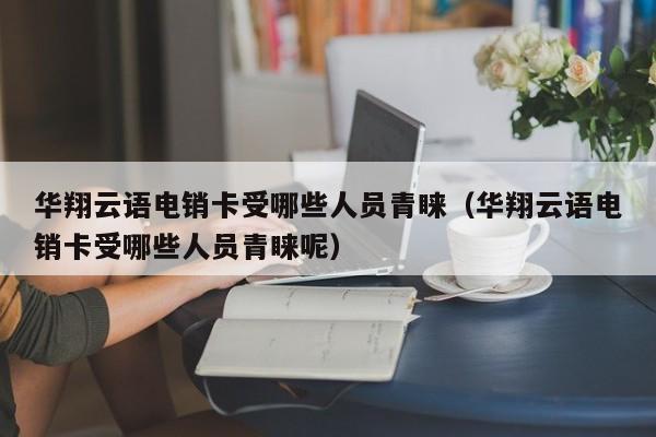华翔云语电销卡受哪些人员青睐（华翔云语电销卡受哪些人员青睐呢）