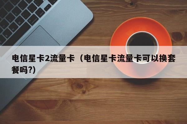 电信星卡2流量卡(电信星卡流量卡可以换套餐吗?)