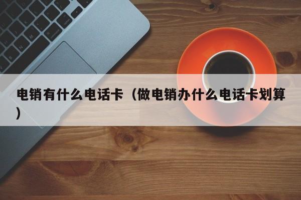 电销有什么电话卡（做电销办什么电话卡划算）