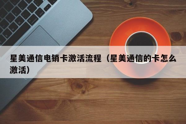 星美通信电销卡激活流程（星美通信的卡怎么激活）