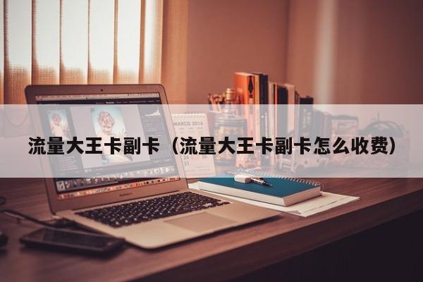 流量大王卡副卡（流量大王卡副卡怎么收费）