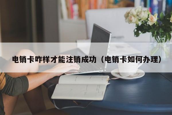 电销卡咋样才能注销成功（电销卡如何办理）
