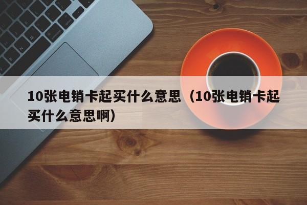 10张电销卡起买什么意思（10张电销卡起买什么意思啊）
