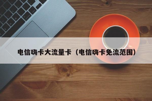 电信嗨卡大流量卡(电信嗨卡免流范围)