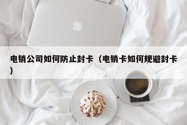 电销公司如何防止封卡（电销卡如何规避封卡）