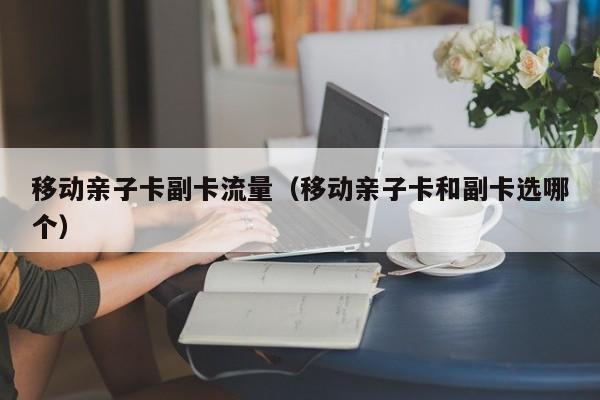 移动亲子卡副卡流量(移动亲子卡和副卡选哪个)