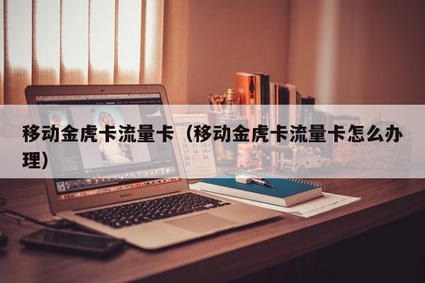 移动金虎卡流量卡(移动金虎卡流量卡怎么办理)
