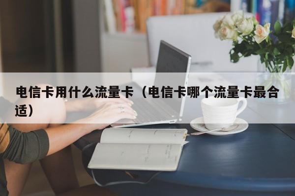 电信卡用什么流量卡(电信卡哪个流量卡最合适)