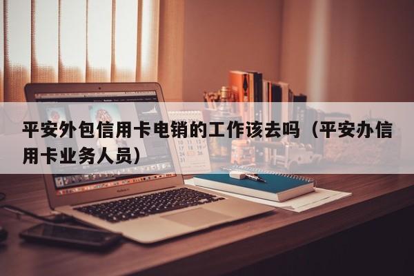 平安外包信用卡电销的工作该去吗（平安办信用卡业务人员）