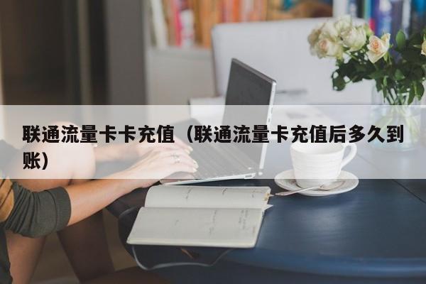 联通流量卡卡充值(联通流量卡充值后多久到账)