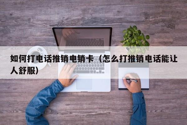 如何打电话推销电销卡（怎么打推销电话能让人舒服）