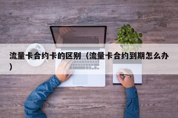 流量卡合约卡的区别(流量卡合约到期怎么办)