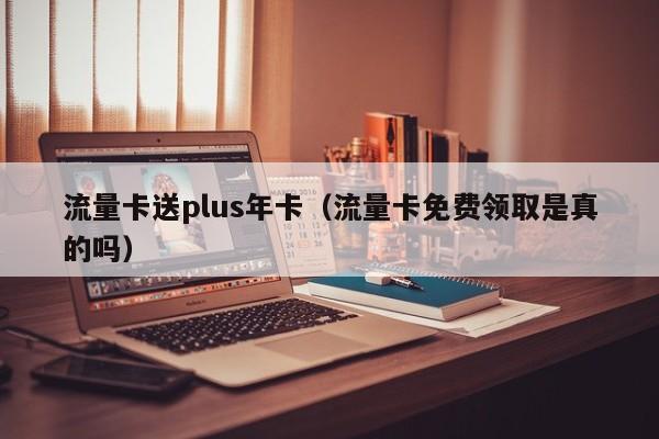 流量卡送plus年卡(流量卡免费领取是真的吗)
