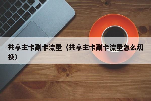 共享主卡副卡流量(共享主卡副卡流量怎么切换)