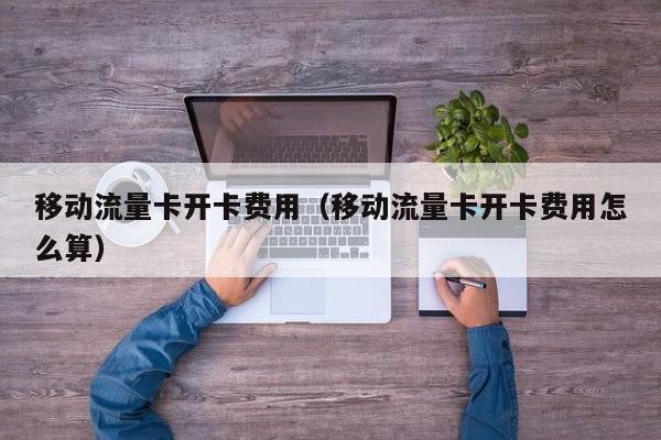 移动流量卡开卡费用(移动流量卡开卡费用怎么算)
