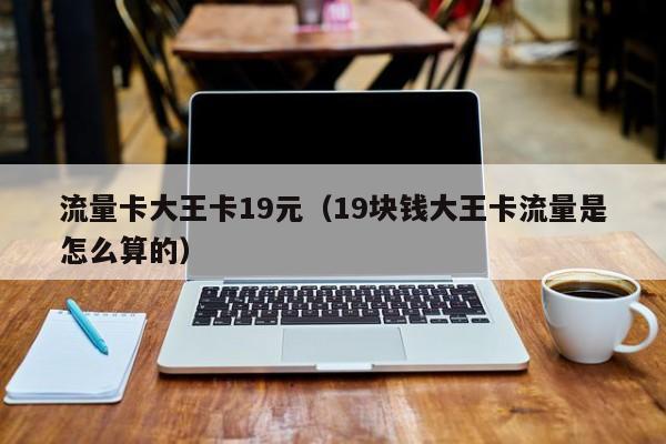 流量卡大王卡19元(19块钱大王卡流量是怎么算的)