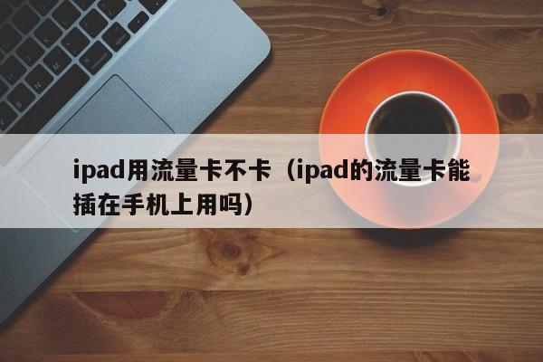 ipad用流量卡不卡(ipad的流量卡能插在手机上用吗)