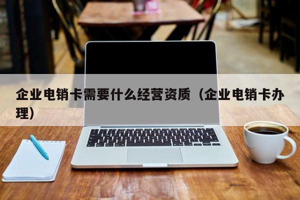 企业电销卡需要什么经营资质(企业电销卡办理)