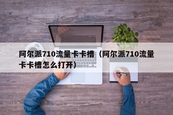 阿尔派710流量卡卡槽(阿尔派710流量卡卡槽怎么打开)