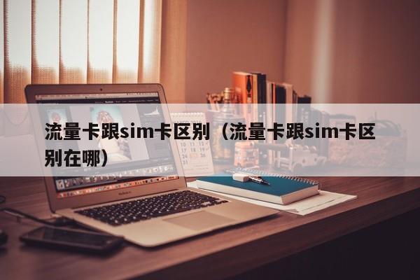 流量卡跟sim卡区别(流量卡跟sim卡区别在哪)