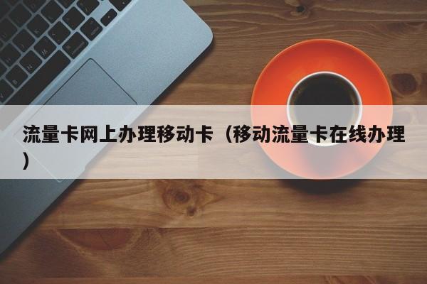 流量卡网上办理移动卡(移动流量卡在线办理)