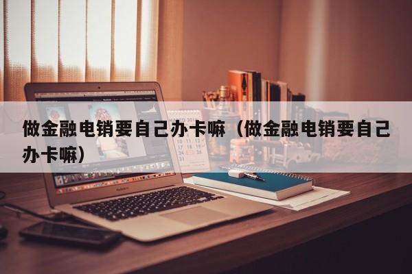 做金融电销要自己办卡嘛(做金融电销要自己办卡嘛)