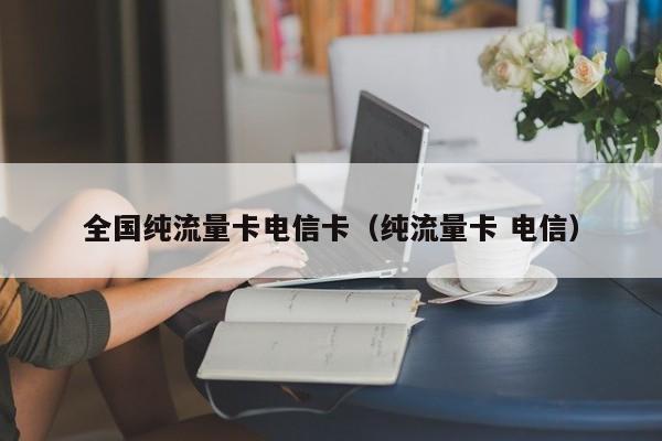 全国纯流量卡电信卡(纯流量卡 电信)