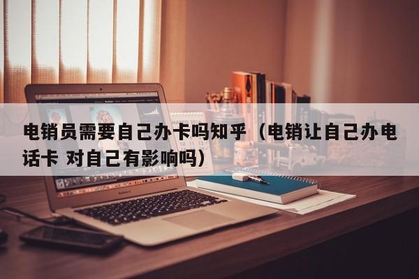 电销员需要自己办卡吗知乎（电销让自己办电话卡 对自己有影响吗）