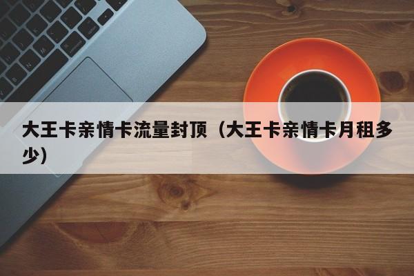 大王卡亲情卡流量封顶（大王卡亲情卡月租多少）