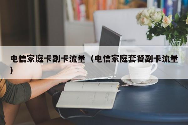 电信家庭卡副卡流量(电信家庭套餐副卡流量)