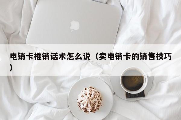 电销卡推销话术怎么说(卖电销卡的销售技巧)