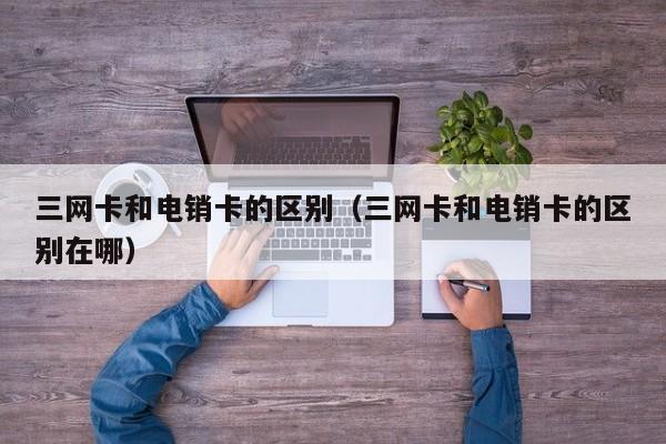 三网卡和电销卡的区别（三网卡和电销卡的区别在哪）