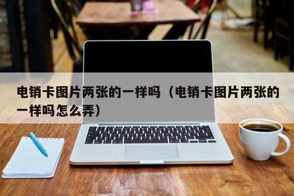 电销卡图片两张的一样吗（电销卡图片两张的一样吗怎么弄）