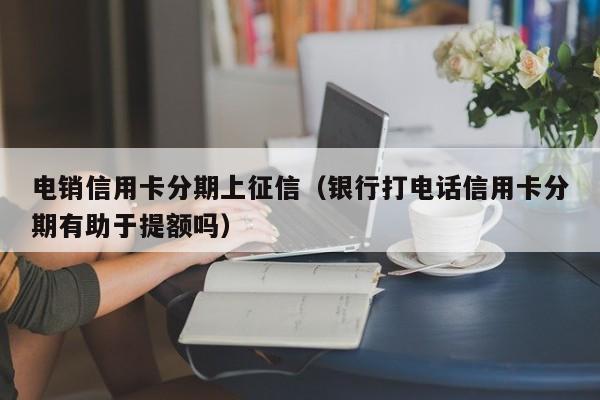 电销信用卡分期上征信（银行打电话信用卡分期有助于提额吗）