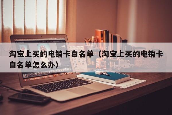 淘宝上买的电销卡白名单（淘宝上买的电销卡白名单怎么办）