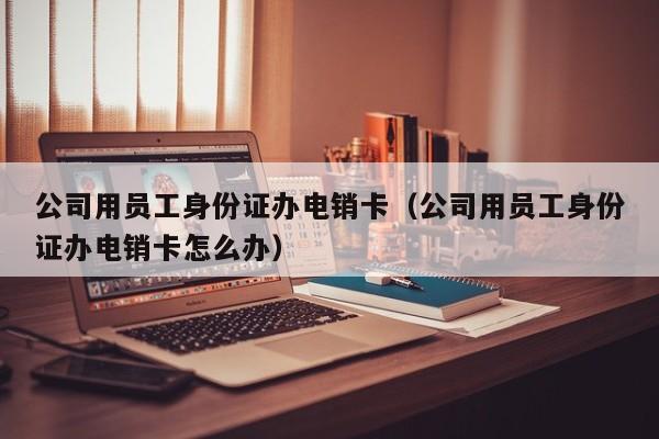 公司用员工身份证办电销卡（公司用员工身份证办电销卡怎么办）